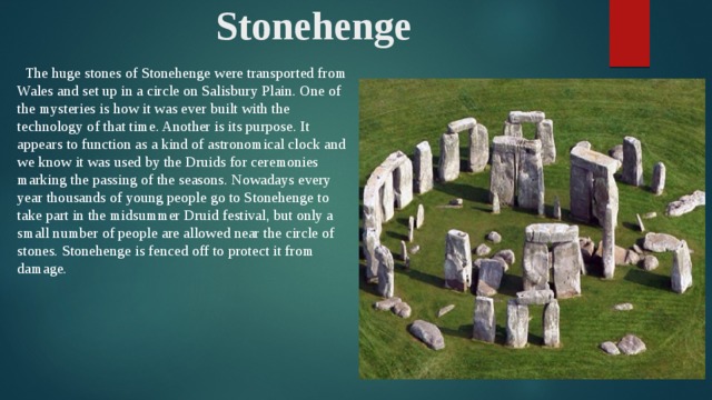 Stonehenge  The huge stones of Stonehenge were transported from Wales and set up in a circle on Salisbury Plain. One of the mysteries is how it was ever built with the technology of that time. Another is its purpose. It appears to function as a kind of astronomical clock and we know it was used by the Druids for ceremonies marking the passing of the seasons. Nowadays every year thousands of young people go to Stonehenge to take part in the midsummer Druid festival, but only a small number of people are allowed near the circle of stones. Stonehenge is fenced off to protect it from damage.