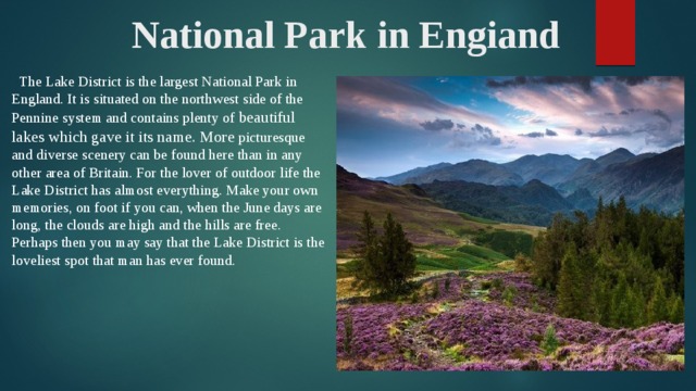 National Park in Engiand  The Lake District is the largest National Park in England. It is situated on the northwest side of the Pennine system and contains plenty of beautiful lakes which gave it its name. More picturesque and diverse scenery can be found here than in any other area of Britain. For the lover of outdoor life the Lake District has almost everything. Make your own memories, on foot if you can, when the June days are long, the clouds are high and the hills are free. Perhaps then you may say that the Lake District is the loveliest spot that man has ever found.