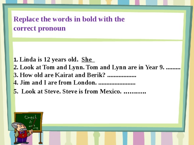 Replace the words in bold with the correct pronoun 1 . Linda is 12 years old. She 2. Look at Tom and Lynn. Tom and Lynn are in Year 9. ......... 3. How old are Kairat and Berik? .................. 4. Jim and I are from London. ....................... 5. Look at Steve. Steve is from Mexico. ...........