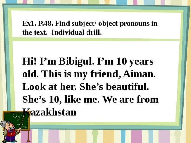 Ex1. P.48. Find subject/ object pronouns in the text. Individual drill. Hi! I’m Bibigul. I’m 10 years old. This is my friend, Aiman. Look at her. She’s beautiful. She’s 10, like me. We are from Kazakhstan