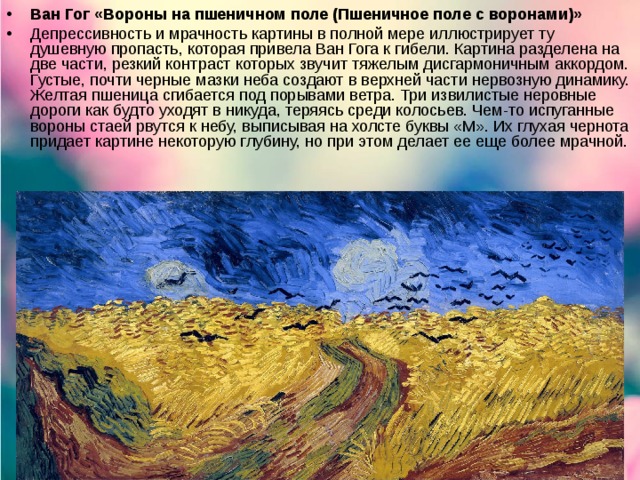 Ван Гог «Вороны на пшеничном поле (Пшеничное поле с воронами)» Депрессивность и мрачность картины в полной мере иллюстрирует ту душевную пропасть, которая привела Ван Гога к гибели. Картина разделена на две части, резкий контраст которых звучит тяжелым дисгармоничным аккордом. Густые, почти черные мазки неба создают в верхней части нервозную динамику. Желтая пшеница сгибается под порывами ветра. Три извилистые неровные дороги как будто уходят в никуда, теряясь среди колосьев. Чем-то испуганные вороны стаей рвутся к небу, выписывая на холсте буквы «М». Их глухая чернота придает картине некоторую глубину, но при этом делает ее еще более мрачной.