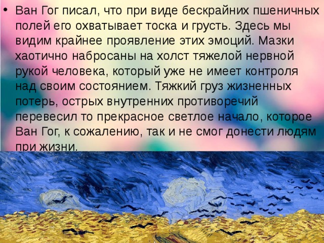 Ван Гог писал, что при виде бескрайних пшеничных полей его охватывает тоска и грусть. Здесь мы видим крайнее проявление этих эмоций. Мазки хаотично набросаны на холст тяжелой нервной рукой человека, который уже не имеет контроля над своим состоянием. Тяжкий груз жизненных потерь, острых внутренних противоречий перевесил то прекрасное светлое начало, которое Ван Гог, к сожалению, так и не смог донести людям при жизни.