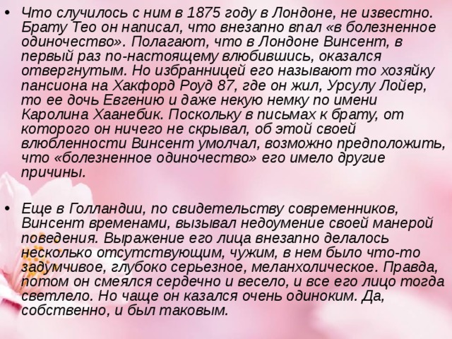 Что случилось с ним в 1875 году в Лондоне, не известно. Брату Тео он написал, что внезапно впал «в болезненное одиночество». Полагают, что в Лондоне Винсент, в первый раз по-настоящему влюбившись, оказался отвергнутым. Но избранницей его называют то хозяйку пансиона на Хакфорд Роуд 87, где он жил, Урсулу Лойер, то ее дочь Евгению и даже некую немку по имени Каролина Хаанебик. Поскольку в письмах к брату, от которого он ничего не скрывал, об этой своей влюбленности Винсент умолчал, возможно предположить, что «болезненное одиночество» его имело другие причины.    Еще в Голландии, по свидетельству современников, Винсент временами, вызывал недоумение своей манерой поведения. Выражение его лица внезапно делалось несколько отсутствующим, чужим, в нем было что-то задумчивое, глубоко серьезное, меланхолическое. Правда, потом он смеялся сердечно и весело, и все его лицо тогда светлело. Но чаще он казался очень одиноким. Да, собственно, и был таковым.