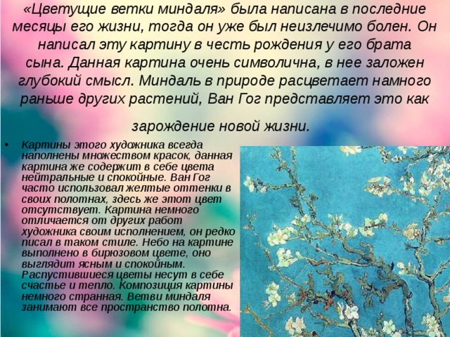 «Цветущие ветки миндаля» была написана в последние месяцы его жизни, тогда он уже был неизлечимо болен. Он написал эту картину в честь рождения у его брата сына. Данная картина очень символична, в нее заложен глубокий смысл. Миндаль в природе расцветает намного раньше других растений, Ван Гог представляет это как зарождение новой жизни.