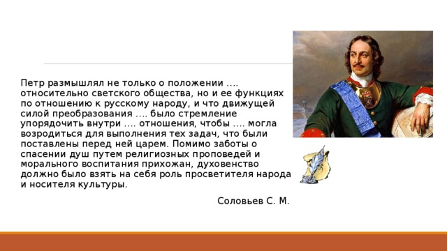 Петр размышлял не только о положении …. относительно светского общества, но и ее функциях по отношению к русскому народу, и что движущей силой преобразования …. было стремление упорядочить внутри …. отношения, чтобы …. могла возродиться для выполнения тех задач, что были поставлены перед ней царем. Помимо заботы о спасении душ путем религиозных проповедей и морального воспитания прихожан, духовенство должно было взять на себя роль просветителя народа и носителя культуры. Соловьев С. М. 