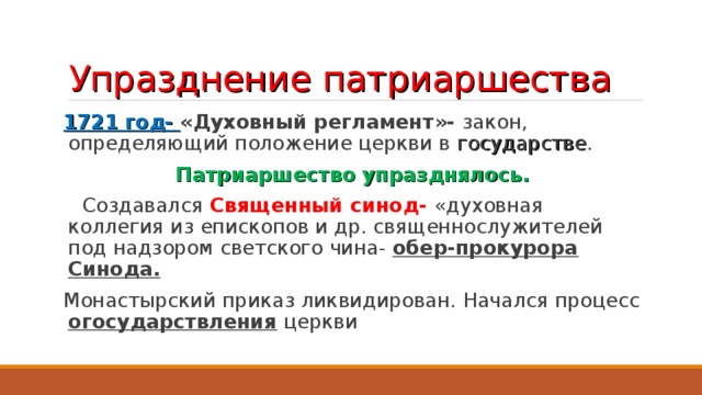 Упразднение патриаршества 1721 год- «Духовный регламент»- закон, определяющий положение церкви в государстве . Патриаршество упразднялось.  Создавался Священный синод- «духовная коллегия из епископов и др. священнослужителей под надзором светского чина- обер-прокурора Синода. Монастырский приказ ликвидирован. Начался процесс огосударствления церкви