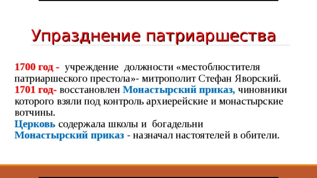 Упразднение патриаршества 1700 год - учреждение должности «местоблюстителя патриаршеского престола»- митрополит Стефан Яворский. 1701 год- восстановлен Монастырский приказ, чиновники которого взяли под контроль архиерейские и монастырские вотчины. Церковь содержала школы и богадельни Монастырский приказ - назначал настоятелей в обители.