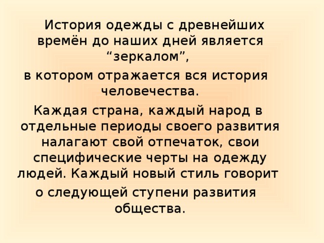 История одежды с древнейших времён до наших дней является “зеркалом”, в котором отражается вся история человечества.  Каждая страна, каждый народ в отдельные периоды своего развития налагают свой отпечаток, свои специфические черты на одежду людей. Каждый новый стиль говорит о следующей ступени развития общества.