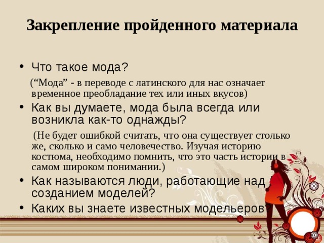 Закрепление пройденного материала Что такое мода?  (“Мода” - в переводе с латинского для нас означает временное преобладание тех или иных вкусов) Как вы думаете, мода была всегда или возникла как-то однажды?  (Не будет ошибкой считать, что она существует столько же, сколько и само человечество. Изучая историю костюма, необходимо помнить, что это часть истории в самом широком понимании.)