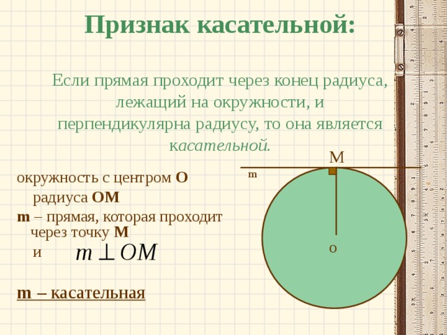 Признак касательной:   Если прямая проходит через конец радиуса, лежащий на окружности, и перпендикулярна радиусу, то она является к асательной. M m окружность с центром О  радиуса  OM m  – прямая, которая проходит через точку М  и m  – касательная O