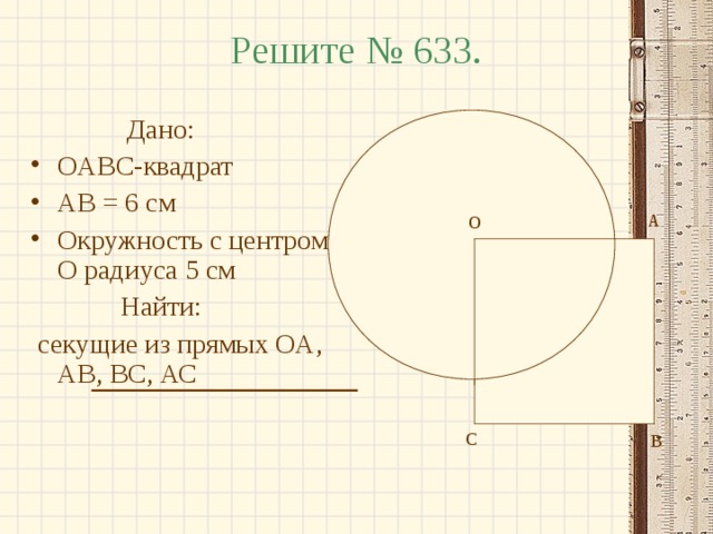 Решите № 633.  Дано: OABC- квадрат AB = 6 см Окружность с центром O радиуса 5 см  Найти:  секущие из прямых OA , AB , BC , АС А О О С В