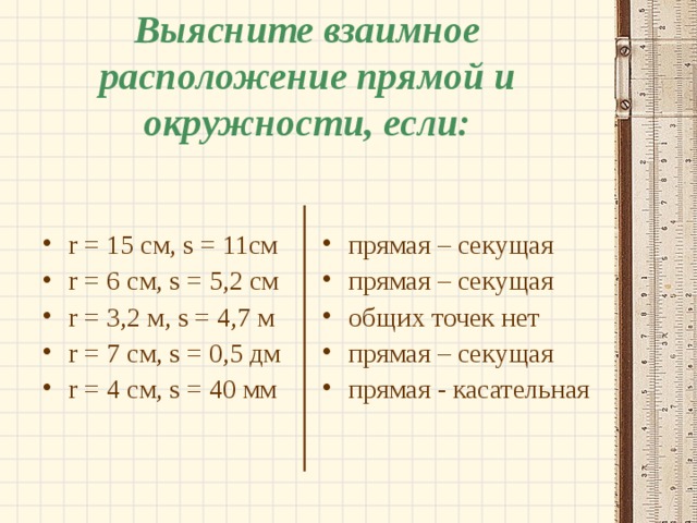 Выясните взаимное расположение прямой и окружности, если: прямая – секущая прямая – секущая общих точек нет прямая – секущая прямая - касательная r = 15 см, s = 11 см r = 6 см, s = 5 ,2 см r = 3,2 м, s = 4 ,7 м r = 7 см, s = 0,5 дм r = 4 см, s = 4 0 мм