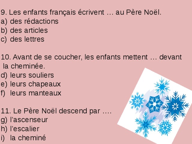 9. Les enfants français écrivent … au Père Noël.  des rédactions  des articles  des lettres 10. Avant de se coucher, les enfants mettent … devant  la cheminée.  leurs souliers  leurs chapeaux  leurs manteaux 11. Le Père Noël descend par ….  l’ascenseur  l’escalier  la cheminé