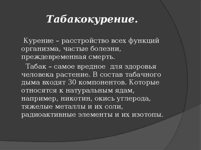 Табакокурение.  Курение – расстройство всех функций организма, частые болезни, преждевременная смерть.  Табак – самое вредное для здоровья человека растение. В состав табачного дыма входят 30 компонентов. Которые относятся к натуральным ядам, например, никотин, окись углерода, тяжелые металлы и их соли, радиоактивные элементы и их изотопы.