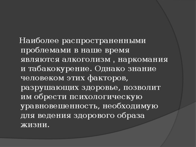 Наиболее распространенными проблемами в наше время являются алкоголизм , наркомания и табакокурение. Однако знание человеком этих факторов, разрушающих здоровье, позволит им обрести психологическую уравновешенность, необходимую для ведения здорового образа жизни.