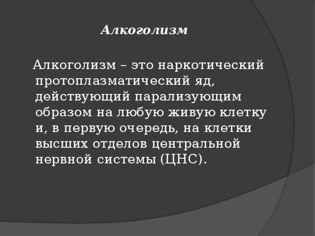 Алкоголизм  Алкоголизм – это наркотический протоплазматический яд, действующий парализующим образом на любую живую клетку и, в первую очередь, на клетки высших отделов центральной нервной системы (ЦНС).