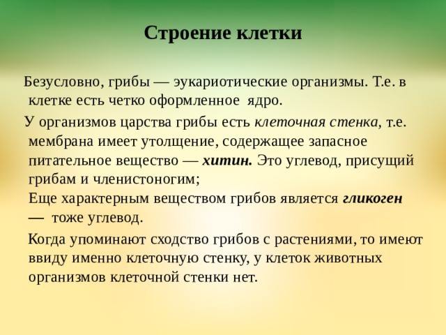 Строение клетки     Безусловно, грибы — эукариотические организмы. Т.е. в клетке есть четко оформленное  ядро. У организмов царства грибы есть  клеточная стенка,  т.е. мембрана имеет утолщение, содержащее запасное питательное вещество —  хитин.  Это углевод, присущий грибам и членистоногим;  Еще характерным веществом грибов является  гликоген —    тоже углевод.   Когда упоминают сходство грибов с растениями, то имеют ввиду именно клеточную стенку, у клеток животных организмов клеточной стенки нет.