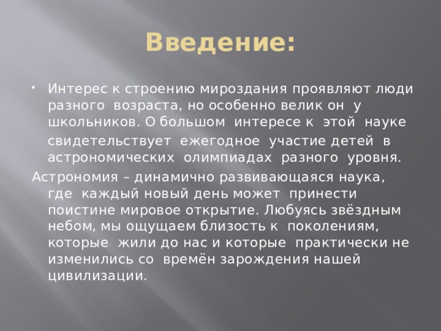 Введение: Интерес к строению мироздания проявляют люди разного возраста, но особенно велик он у школьников. О большом интересе к этой науке  свидетельствует ежегодное участие детей в астрономических олимпиадах разного уровня. Астрономия – динамично развивающаяся наука, где каждый новый день может принести поистине мировое открытие. Любуясь звёздным небом, мы ощущаем близость к поколениям, которые жили до нас и которые практически не изменились со времён зарождения нашей цивилизации.