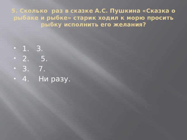 5. Сколько раз в сказке А.С. Пушкина «Сказка о рыбаке и рыбке» старик ходил к морю просить рыбку исполнить его желания?