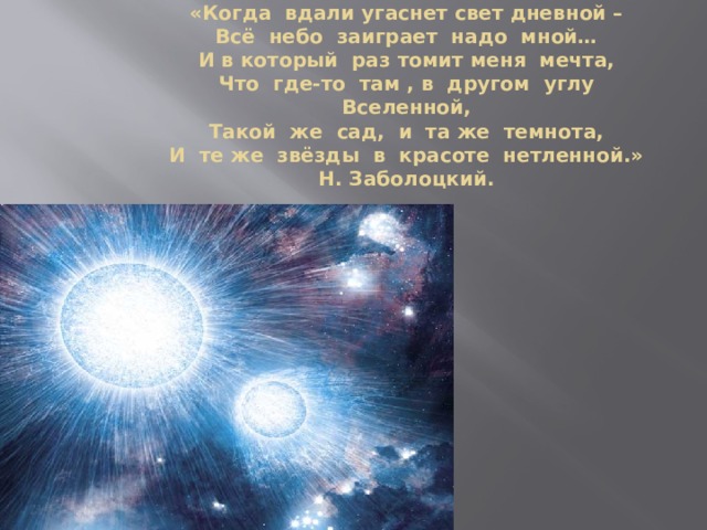 «Когда вдали угаснет свет дневной –  Всё небо заиграет надо мной…  И в который раз томит меня мечта,  Что где-то там , в другом углу Вселенной,  Такой же сад, и та же темнота,  И те же звёзды в красоте нетленной.»  Н. Заболоцкий.