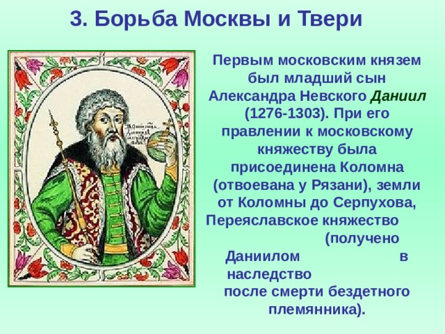 3. Борьба Москвы и Твери Первым московским князем был младший сын Александра Невского Даниил (1276-1303). При его правлении к московскому княжеству была присоединена Коломна (отвоевана у Рязани), земли от Коломны до Серпухова, Переяславское княжество (получено Даниилом в наследство после смерти бездетного племянника).