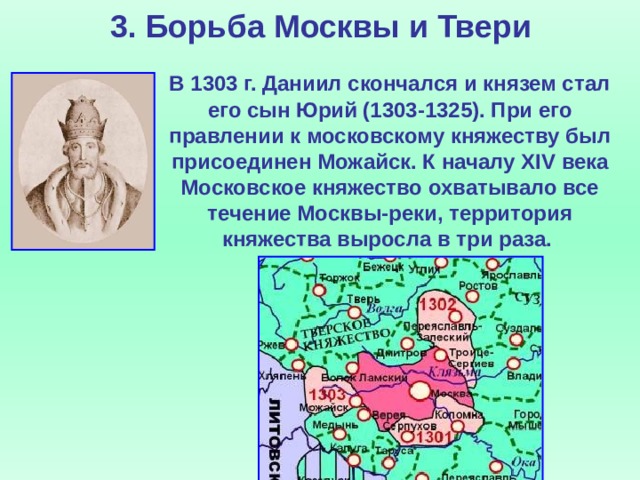 3. Борьба Москвы и Твери  В 1303 г. Даниил скончался и князем стал его сын Юрий (1303-1325). При его правлении к московскому княжеству был присоединен Можайск. К началу XIV века Московское княжество охватывало все течение Москвы-реки, территория княжества выросла в три раза.