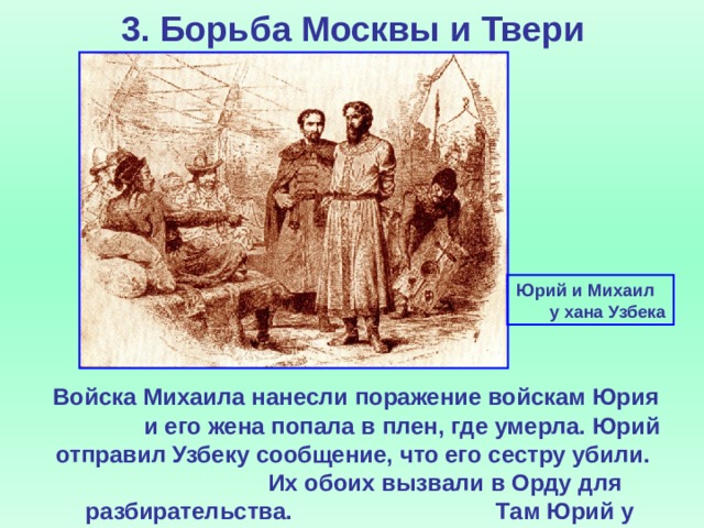 3. Борьба Москвы и Твери Юрий и Михаил  у хана Узбека  Войска Михаила нанесли поражение войскам Юрия и его жена попала в плен, где умерла. Юрий отправил Узбеку сообщение, что его сестру убили.  Их обоих вызвали в Орду для разбирательства.  Там Юрий у трона хана убил Михаила.