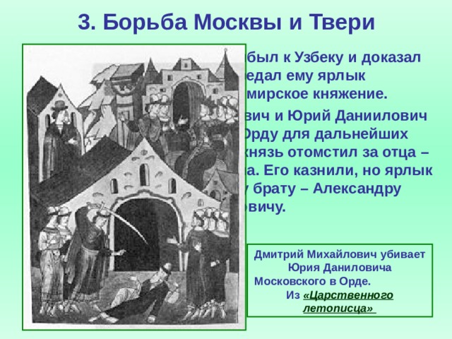 3. Борьба Москвы и Твери  Сын Михаила Дмитрий прибыл к Узбеку и доказал невиновность отца. Хан передал ему ярлык на великое владимирское княжение.  В 1324 г. Дмитрий Михайлович и Юрий Даниилович снова были вызваны в Орду для дальнейших разбирательств. Тверской князь отомстил за отца – зарубил Юрия на глазах хана. Его казнили, но ярлык передали его младшему брату – Александру Михайловичу. Дмитрий Михайлович убивает Юрия Даниловича Московского в Орде.  Из  «Царственного летописца»