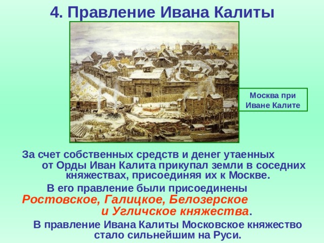 4. Правление Ивана Калиты Москва при Иване Калите  За счет собственных средств и денег утаенных от Орды Иван Калита прикупал земли в соседних княжествах, присоединяя их к Москве.  В его правление были присоединены Ростовское, Галицкое, Белозерское и Угличское княжества .  В правление Ивана Калиты Московское княжество стало сильнейшим на Руси.