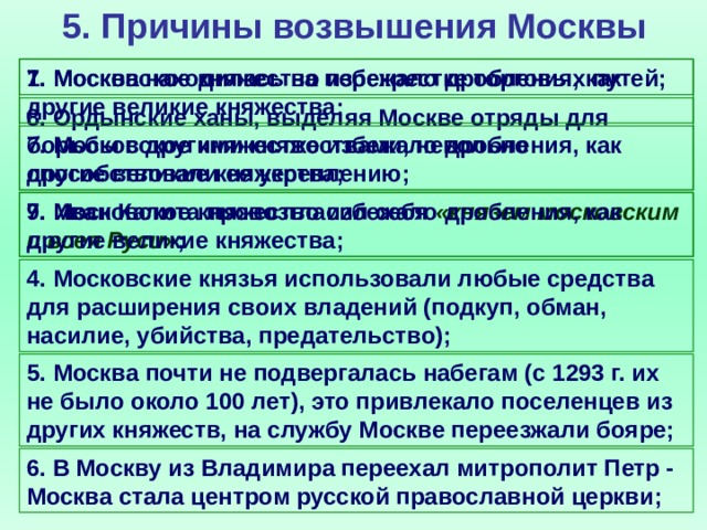 5. Причины возвышения Москвы 1. Москва находилась на перекрестке торговых путей; 7. Московское княжество избежало дробления, как другие великие княжества; 8. Ордынские ханы, выделяя Москве отряды для борьбы с другими княжествами, невольно способствовали ее укреплению; 7. Московское княжество избежало дробления, как другие великие княжества; 9. Иван Калита провозгласил себя «князем московским и всея Руси» ; 7. Московское княжество избежало дробления, как другие великие княжества; 4. Московские князья использовали любые средства для расширения своих владений (подкуп, обман, насилие, убийства, предательство); 5. Москва почти не подвергалась набегам (с 1293 г. их не было около 100 лет), это привлекало поселенцев из других княжеств, на службу Москве переезжали бояре; 6. В Москву из Владимира переехал митрополит Петр - Москва стала центром русской православной церкви;