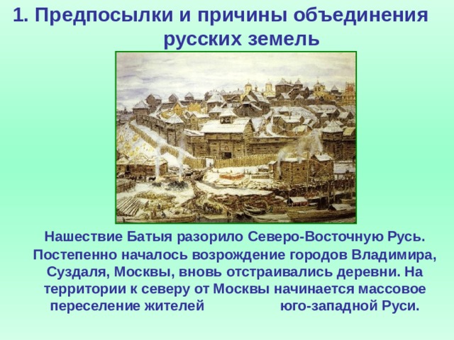 1. Предпосылки и причины объединения русских земель     Нашествие Батыя разорило Северо-Восточную Русь. Постепенно началось возрождение городов Владимира, Суздаля, Москвы, вновь отстраивались деревни. На территории к северу от Москвы начинается массовое переселение жителей юго-западной Руси.