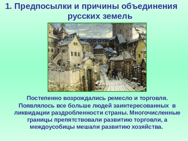 1. Предпосылки и причины объединения русских земель     Постепенно возрождались ремесло и торговля. Появлялось все больше людей заинтересованных в ликвидации раздробленности страны. Многочисленные границы препятствовали развитию торговли, а междоусобицы мешали развитию хозяйства.