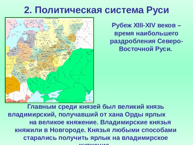 2. Политическая система Руси  Рубеж XIII-XIV веков – время наибольшего раздробления Северо-Восточной Руси. Главным среди князей был великий князь владимирский, получавший от хана Орды ярлык на великое княжение. Владимирские князья княжили в Новгороде. Князья любыми способами старались получить ярлык на владимирское княжение.