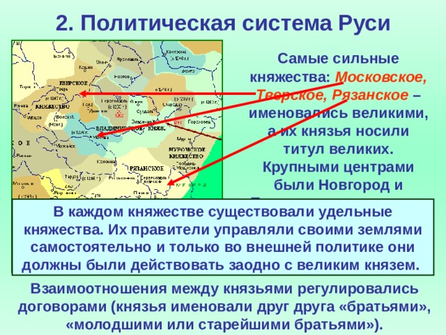 2. Политическая система Руси  Самые сильные княжества: Московское, Тверское, Рязанское – именовались великими, а их князья носили титул великих. Крупными центрами были Новгород и Псков, где утвердились республики. В каждом княжестве существовали удельные княжества. Их правители управляли своими землями самостоятельно и только во внешней политике они должны были действовать заодно с великим князем. Взаимоотношения между князьями регулировались договорами (князья именовали друг друга «братьями», «молодшими или старейшими братьями»).