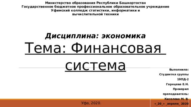 Министерство образования Республики Башкортостан Государственное бюджетное профессиональное образовательное учреждение Уфимский колледж статистики, информатики и вычислительной техники Тема: Финансовая  система Дисциплина: экономика Выполнила: Студентка группы 19ПД-2 Гарнцева Е.Н. Проверил преподаватель:  Киселева М. В.  «_20_» _апреля_ 2020 г. Уфа, 2020.