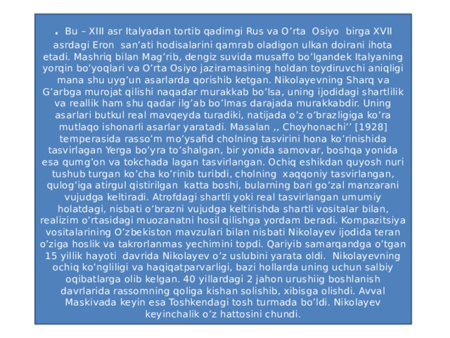 . Bu – XIII asr Italyadan tortib qadimgi Rus va O’rta Osiyo birga XVII asrdagi Eron san’ati hodisalarini qamrab oladigon ulkan doirani ihota etadi. Mashriq bilan Mag’rib, dengiz suvida musaffo bo’lgandek Italyaning yorqin bo’yoqlari va O’rta Osiyo jaziramasining holdan toydiruvchi aniqligi mana shu uyg’un asarlarda qorishib ketgan. Nikolayevning Sharq va G’arbga murojat qilishi naqadar murakkab bo’lsa, uning ijodidagi shartlilik va reallik ham shu qadar ilg’ab bo’lmas darajada murakkabdir. Uning asarlari butkul real mavqeyda turadiki, natijada o’z o’brazligiga ko’ra mutlaqo ishonarli asarlar yaratadi. Masalan ,, Choyhonachi’’ [1928] temperasida rasso’m mo’ysafid cholning tasvirini hona ko’rinishida tasvirlagan Yerga bo’yra to’shalgan, bir yonida samovar, boshqa yonida esa qumg’on va tokchada lagan tasvirlangan. Ochiq eshikdan quyosh nuri tushub turgan ko’cha ko’rinib turibdi, cholning xaqqoniy tasvirlangan, qulog’iga atirgul qistirilgan katta boshi, bularning bari go’zal manzarani vujudga keltiradi. Atrofdagi shartli yoki real tasvirlangan umumiy holatdagi, nisbati o’brazni vujudga keltirishda shartli vositalar bilan, realizim o’rtasidagi muozanatni hosil qilishga yordam beradi. Kompazitsiya vositalarining O’zbekiston mavzulari bilan nisbati Nikolayev ijodida teran o’ziga hoslik va takrorlanmas yechimini topdi. Qariyib samarqandga o’tgan 15 yillik hayoti davrida Nikolayev o’z uslubini yarata oldi. Nikolayevning ochiq ko’ngliligi va haqiqatparvarligi, bazi hollarda uning uchun salbiy oqibatlarga olib kelgan. 40 yillardagi 2 jahon urushiig boshlanish davrlarida rassomning qoliga kishan solishib, xibisga olishdi. Avval Maskivada keyin esa Toshkendagi tosh turmada bo’ldi. Nikolayev keyinchalik o’z hattosini chundi.