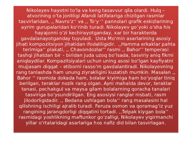 Nikolayev hayotni to’la va keng tasavvur qila olardi. Hulq – atvorining o’ta jonliligi Afandi latifalariga chizilgan rasmlar tasvirlaridan, ,, Navro’z’’ va ,, To’y ‘’ pannolari grafik eskizlarining ayrim gurupalaridan ko’rinib turadi. Nikolayev go’yoki o’sha his hayajonni o’zi kechirayotganday, xar bir harakterda gavdalanayotganday tuyuladi. Usta Mo’min asarlarining asosiy jihati kompozitsiyon jihatidan ifodaliligidir. ,,Hamma erkaklar pahta terimiga’’ plakati, ,, Chavondozlar’’ rasmi ,, Bahor’’ temperasi tashqi jihatdan bir – biridan juda uzoq bo’lsada, tasviriy aniq fikrni aniqlaydilar. Kompazitsiyalari uchun uning asosi bo’lgan kayfiyatni mujjasam diqqat – etiborni rasso’m gavdalantiradi. Nikolayevning rang tanlashda ham unung ziyrakligini kuzatish mumkin. Masalan ,, Bahor ‘’ rasmida dokada ham, bolalar kiyimiga ham bo’yoqlar tiniq berilgan, teraklar nozik rang olgan. Ayni mahalda devor, teraklar tanasi, pechakgul va maysa gilam bolalarning qoracha tanalari tasviriga bo’ysundirilgan. Eng asosiysi ranglar nisbati, rasm jilodorligidadir. ,, Bedana ushlagan bola’’ rang masalasini hal qilishning ischiligi ajralib turadi. Feruza osmon va qoramag’iz yuz rangining jarangdorligi diqqatini tortadi. ,,Telpak kiygan bola’’ rasmidagi yoshlikning maftunkor go’zalligi, Nikolayev yigirmanchi yillar o’rtalaridagi asarlariga hos nafiz did bilan tasvirlagan.