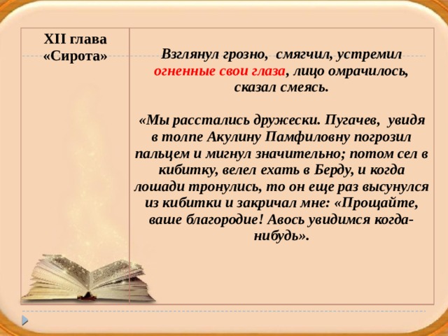 XII глава «Сирота»  Взглянул грозно, смягчил, устремил огненные свои глаза , лицо омрачилось, сказал смеясь.  «Мы расстались дружески. Пугачев, увидя в толпе Акулину Памфиловну погрозил пальцем и мигнул значительно; потом сел в кибитку, велел ехать в Берду, и когда лошади тронулись, то он еще раз высунулся из кибитки и закричал мне: «Прощайте, ваше благородие! Авось увидимся когда-нибудь».