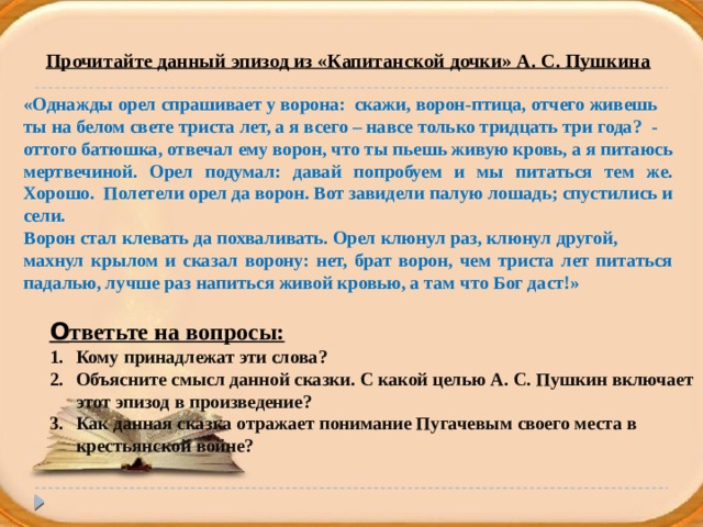 Прочитайте данный эпизод из «Капитанской дочки» А. С. Пушкина  «Однажды орел спрашивает у ворона: скажи, ворон-птица, отчего живешь ты на белом свете триста лет, а я всего – навсе только тридцать три года? - оттого батюшка, отвечал ему ворон, что ты пьешь живую кровь, а я питаюсь мертвечиной. Орел подумал: давай попробуем и мы питаться тем же. Хорошо. Полетели орел да ворон. Вот завидели палую лошадь; спустились и сели. Ворон стал клевать да похваливать. Орел клюнул раз, клюнул другой, махнул крылом и сказал ворону: нет, брат ворон, чем триста лет питаться падалью, лучше раз напиться живой кровью, а там что Бог даст!» О тветьте на вопросы: Кому принадлежат эти слова? Объясните смысл данной сказки. С какой целью А. С. Пушкин включает  этот эпизод в произведение? Как данная сказка отражает понимание Пугачевым своего места в  крестьянской войне?