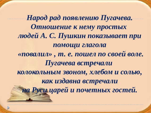 Народ рад появлению Пугачева. Отношение к нему простых людей А. С. Пушкин показывает при помощи глагола  «повалил» , т. е. пошел по своей воле. Пугачева встречали колокольным звоном, хлебом и солью, как издавна встречали на Руси царей и почетных гостей.