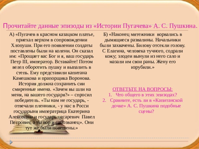 П рочитайте данные эпизоды из «Истории Пугачева» А. С. Пушкина. А) «Пугачев в красном казацком платье, приехал верхом в сопровождении Хлопуши. При его появлении солдаты поставлены были на колени. Он сказал им: «Прощает вас Бог и я, ваш государь Петр III, император. Вставайте! Потом велел оборотить пушку и выпалить в степь. Ему представили капитана Камешкова и прапорщика Воронова. История должна сохранить сии смиренные имена. «Зачем вы шли на меня, на вашего государя?» – спросил победитель. «Ты нам не государь, - отвечали пленники, - у нас в Росси государыня императрица Екатерина Алексеевна и государь цесаревич Павел Петрович, а ты вор и самозванец». Они тут же были повешены.» Б) «Наконец мятежники ворвались в дымящиеся развалины. Начальники были захвачены. Билову отсекли голову. С Елагина, человека тучного, содрали кожу; злодеи вынули из него сало и мазали им свои раны. Жену его изрубили.» ОТВЕТЬТЕ НА ВОПРОСЫ: