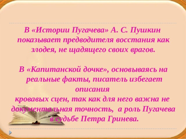 В «Истории Пугачева» А. С. Пушкин  показывает предводителя восстания как злодея, не щадящего своих врагов.  В «Капитанской дочке», основываясь на  реальные факты, писатель избегает описания кровавых сцен, так как для него важна не документальная точность, а роль Пугачева  в судьбе Петра Гринева.