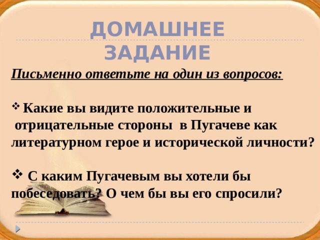 Домашнее задание Письменно ответьте на один из вопросов:   Какие вы видите положительные и  отрицательные стороны в Пугачеве как литературном герое и исторической личности?   С каким Пугачевым вы хотели бы побеседовать? О чем бы вы его спросили?