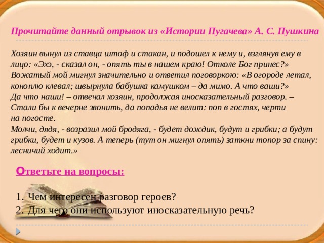 Прочитайте данный отрывок из «Истории Пугачева» А. С. Пушкина  Хозяин вынул из ставца штоф и стакан, и подошел к нему и, взглянув ему в лицо: «Эхэ, - сказал он, - опять ты в нашем краю! Отколе Бог принес?» Вожатый мой мигнул значительно и ответил поговоркою: «В огороде летал, коноплю клевал; швырнула бабушка камушком – да мимо. А что ваши?» Да что наши! – отвечал хозяин, продолжая иносказательный разговор. – Стали бы к вечерне звонить, да попадья не велит: поп в гостях, черти на погосте. Молчи, дядя, - возразил мой бродяга, - будет дождик, будут и грибки; а будут грибки, будет и кузов. А теперь (тут он мигнул опять) заткни топор за спину: лесничий ходит.» О тветьте на вопросы: