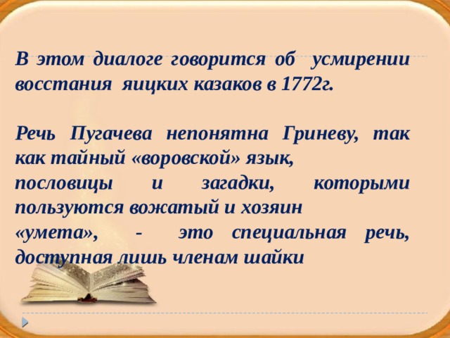 В этом диалоге говорится об усмирении восстания яицких казаков в 1772г.  Речь Пугачева непонятна Гриневу, так как тайный «воровской» язык, пословицы и загадки, которыми пользуются вожатый и хозяин «умета», - это специальная речь, доступная лишь членам шайки