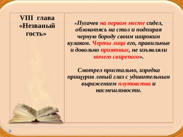 VIII глава «Незваный гость»  « Пугачев на первом месте сидел, облокотясь на стол и подпирая черную бороду своим широким кулаком. Черты лица его, правильные и довольно приятные , не изъявляли ничего свирепого ».  Смотрел пристально, изредка прищурив левый глаз с удивительным выражением плутовства и насмешливости.