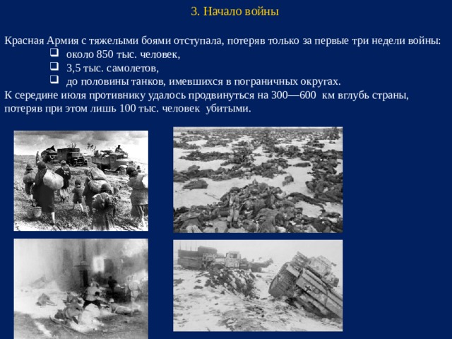 3. Начало войны Красная Армия с тяжелыми боями отступала, потеряв только за первые три недели войны: около 850 тыс. человек, 3,5 тыс. самолетов, до половины танков, имевшихся в пограничных округах. около 850 тыс. человек, 3,5 тыс. самолетов, до половины танков, имевшихся в пограничных округах. около 850 тыс. человек, 3,5 тыс. самолетов, до половины танков, имевшихся в пограничных округах. К середине июля противнику удалось продвинуться на 300—600 км вглубь страны, потеряв при этом лишь 100 тыс. человек убитыми.