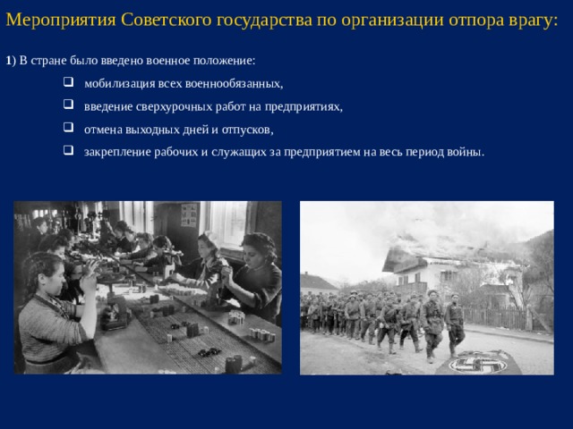 Мероприятия Советского государства по организации отпора врагу: 1 ) В стране было введено военное положение: мобилизация всех военнообязанных, введение сверхурочных работ на предприятиях, отмена выходных дней и отпусков, закрепление рабочих и служащих за предприятием на весь период войны. мобилизация всех военнообязанных, введение сверхурочных работ на предприятиях, отмена выходных дней и отпусков, закрепление рабочих и служащих за предприятием на весь период войны. мобилизация всех военнообязанных, введение сверхурочных работ на предприятиях, отмена выходных дней и отпусков, закрепление рабочих и служащих за предприятием на весь период войны.