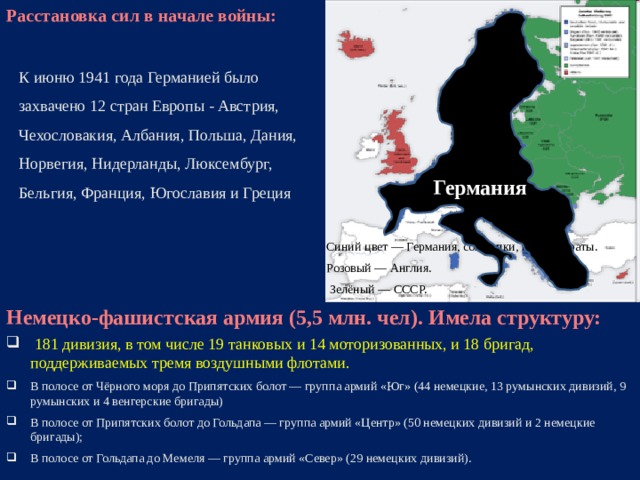 Расстановка сил в начале войны:    Германия К июню 1941 года Германией было захвачено 12 стран Европы - Австрия, Чехословакия, Албания, Польша, Дания, Норвегия, Нидерланды, Люксембург, Бельгия, Франция, Югославия и Греция Синий цвет — Германия, союзники, протектораты. Розовый — Англия.  Зелёный — СССР. Немецко-фашистская армия (5,5 млн. чел). Имела структуру:  181 дивизия, в том числе 19 танковых и 14 моторизованных, и 18 бригад, поддерживаемых тремя воздушными флотами. В полосе от Чёрного моря до Припятских болот — группа армий «Юг» (44 немецкие, 13 румынских дивизий, 9 румынских и 4 венгерские бригады) В полосе от Припятских болот до Гольдапа — группа армий «Центр» (50 немецких дивизий и 2 немецкие бригады); В полосе от Гольдапа до Мемеля — группа армий «Север» (29 немецких дивизий).