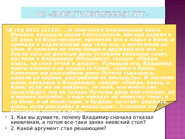 «В год 6621 (1113). …А скончался благоверный князь Михаил, которого звали Святополком, месяца апреля в 16 день за Вышгородом, привезли его в ладье в Киев, и привели в надлежащий вид тело его, и возложили на сани. И плакали по нему бояре и дружина его вся. …После того на десятый день устроили киевляне совет, послали к Владимиру (Мономаху), говоря: «Пойди, князь, на стол отчий и дедов». Услышав это, Владимир много плакал и не пошел (в Киев), горюя о брате. Киевляне же разграбили двор Путяты тысяцкого, напали на евреев, разграбили их имущество. И послали вновь киевляне к Владимиру, говоря: «Пойди, князь, в Киев; если же не пойдешь, то знай, что много зла произойдет, это не только Путятин двор или сотских, но и евреев пограбят, а еще нападут на невестку твою, и на бояр, и на монастыри, и будешь ты ответ держать, князь, если разграбят и монастыри». Услышав это, Владимир пошел в Киев».